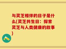 与灵芝相伴的日子是什么(灵芝共生日：探索灵芝与人类健康的故事)
