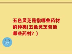 五色灵芝是指哪些药材的种类(五色灵芝包括哪些药材？)
