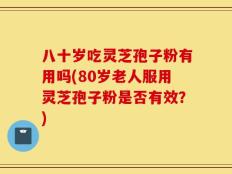 八十岁吃灵芝孢子粉有用吗(80岁老人服用灵芝孢子粉是否有效？)