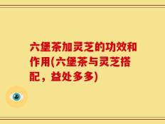 六堡茶加灵芝的功效和作用(六堡茶与灵芝搭配，益处多多)
