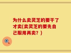 为什么卖灵芝的要干了才卖(卖灵芝的要先自己服用再卖？)