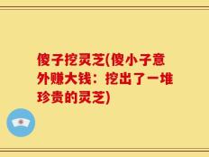 傻子挖灵芝(傻小子意外赚大钱：挖出了一堆珍贵的灵芝)
