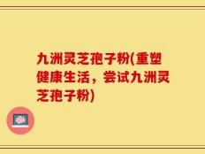 九洲灵芝孢子粉(重塑健康生活，尝试九洲灵芝孢子粉)