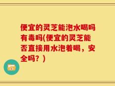 便宜的灵芝能泡水喝吗有毒吗(便宜的灵芝能否直接用水泡着喝，安全吗？)
