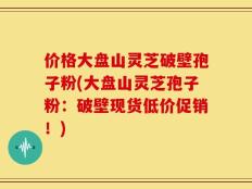 价格大盘山灵芝破壁孢子粉(大盘山灵芝孢子粉：破壁现货低价促销！)