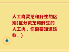 人工肉灵芝和野生的区别(区分灵芝和野生的人工肉，你需要知道这些。)