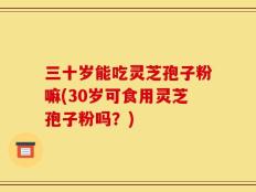 三十岁能吃灵芝孢子粉嘛(30岁可食用灵芝孢子粉吗？)