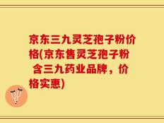 京东三九灵芝孢子粉价格(京东售灵芝孢子粉 含三九药业品牌，价格实惠)