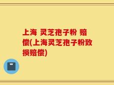 上海 灵芝孢子粉 赔偿(上海灵芝孢子粉致损赔偿)