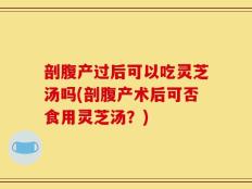 剖腹产过后可以吃灵芝汤吗(剖腹产术后可否食用灵芝汤？)