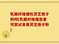 乳腺纤维瘤吃灵芝孢子粉吗(乳腺纤维瘤患者可尝试食用灵芝孢子粉)