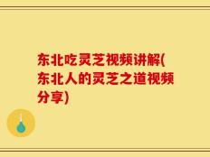 东北吃灵芝视频讲解(东北人的灵芝之道视频分享)