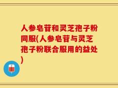 人参皂苷和灵芝孢子粉同服(人参皂苷与灵芝孢子粉联合服用的益处)