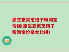 原生态灵芝孢子粉淘宝价格(原生态灵芝孢子粉淘宝价格大比拼)