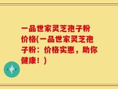 一品世家灵芝孢子粉 价格(一品世家灵芝孢子粉：价格实惠，助你健康！)