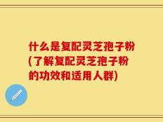 什么是复配灵芝孢子粉(了解复配灵芝孢子粉的功效和适用人群)