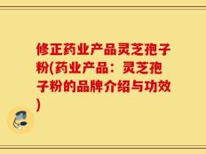 修正药业产品灵芝孢子粉(药业产品：灵芝孢子粉的品牌介绍与功效)