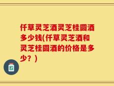 仟草灵芝酒灵芝桂圆酒多少钱(仟草灵芝酒和灵芝桂圆酒的价格是多少？)