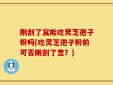 刚刮了宫能吃灵芝孢子粉吗(吃灵芝孢子粉前可否刚刮了宫？)