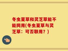 冬虫夏草和灵芝草能不能同用(冬虫夏草与灵芝草：可否联用？)