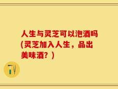 人生与灵芝可以泡酒吗(灵芝加入人生，品出美味酒？)