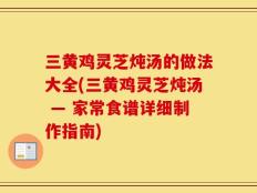 三黄鸡灵芝炖汤的做法大全(三黄鸡灵芝炖汤 — 家常食谱详细制作指南)