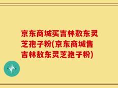 京东商城买吉林敖东灵芝孢子粉(京东商城售吉林敖东灵芝孢子粉)