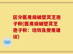 区分医用级破壁灵芝孢子粉(医用级破壁灵芝孢子粉：功效及使用建议)