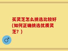 买灵芝怎么挑选比较好(如何正确挑选优质灵芝？)
