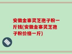 安徽金寨灵芝孢子粉一斤钱(安徽金寨灵芝孢子粉价格一斤)