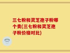 三七粉和灵芝孢子粉哪个贵(三七粉和灵芝孢子粉价格对比)