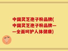中国灵芝孢子粉品牌(中国灵芝孢子粉品牌——全面呵护人体健康)