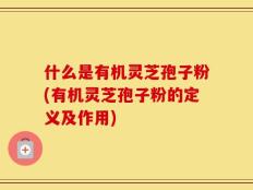 什么是有机灵芝孢子粉(有机灵芝孢子粉的定义及作用)