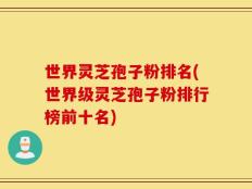 世界灵芝孢子粉排名(世界级灵芝孢子粉排行榜前十名)