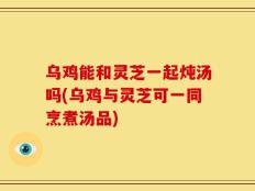 乌鸡能和灵芝一起炖汤吗(乌鸡与灵芝可一同烹煮汤品)