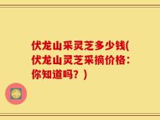 伏龙山采灵芝多少钱(伏龙山灵芝采摘价格：你知道吗？)