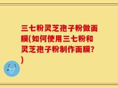 三七粉灵芝孢子粉做面膜(如何使用三七粉和灵芝孢子粉制作面膜？)