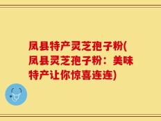 凤县特产灵芝孢子粉(凤县灵芝孢子粉：美味特产让你惊喜连连)