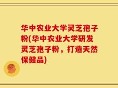 华中农业大学灵芝孢子粉(华中农业大学研发灵芝孢子粉，打造天然保健品)
