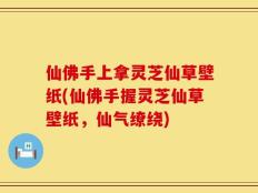 仙佛手上拿灵芝仙草壁纸(仙佛手握灵芝仙草壁纸，仙气缭绕)