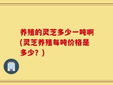 养殖的灵芝多少一吨啊(灵芝养殖每吨价格是多少？)