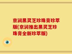 京润黑灵芝珍珠膏珍萃版(京润推出黑灵芝珍珠膏全新珍萃版)