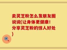 卖灵芝粉怎么发朋友圈说说(让身体更健康！分享灵芝粉的惊人好处)