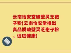 云南怡安堂破壁灵芝孢子粉(云南怡安堂推出高品质破壁灵芝孢子粉，促进健康)