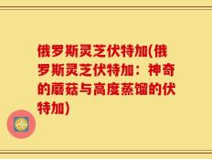 俄罗斯灵芝伏特加(俄罗斯灵芝伏特加：神奇的蘑菇与高度蒸馏的伏特加)