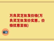 万良灵芝批发价格(万良灵芝批发价实惠，价格优惠至极)