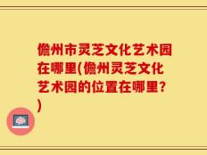 儋州市灵芝文化艺术园在哪里(儋州灵芝文化艺术园的位置在哪里？)