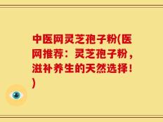 中医网灵芝孢子粉(医网推荐：灵芝孢子粉，滋补养生的天然选择！)
