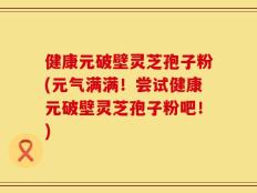 健康元破壁灵芝孢子粉(元气满满！尝试健康元破壁灵芝孢子粉吧！)