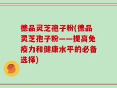 德品灵芝孢子粉(德品灵芝孢子粉——提高免疫力和健康水平的必备选择)